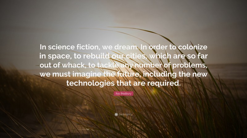 Ray Bradbury Quote: “In science fiction, we dream. In order to colonize in space, to rebuild our cities, which are so far out of whack, to tackle any number of problems, we must imagine the future, including the new technologies that are required.”