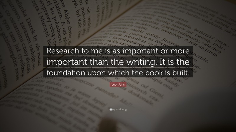 Leon Uris Quote: “Research to me is as important or more important than the writing. It is the foundation upon which the book is built.”