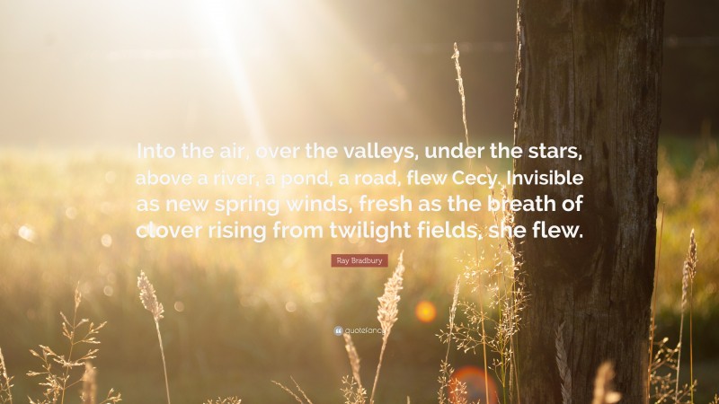 Ray Bradbury Quote: “Into the air, over the valleys, under the stars, above a river, a pond, a road, flew Cecy. Invisible as new spring winds, fresh as the breath of clover rising from twilight fields, she flew.”