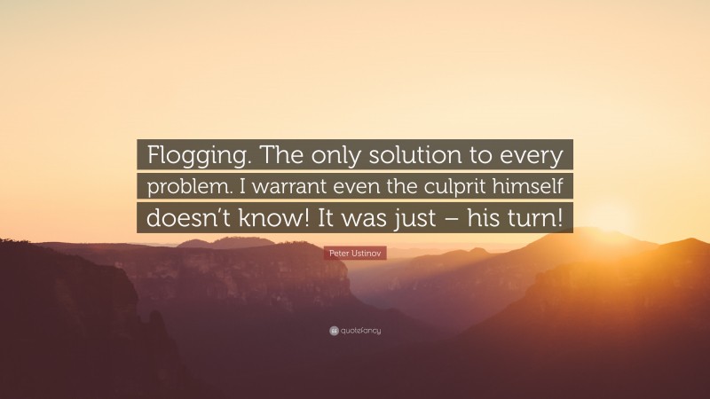 Peter Ustinov Quote: “Flogging. The only solution to every problem. I warrant even the culprit himself doesn’t know! It was just – his turn!”