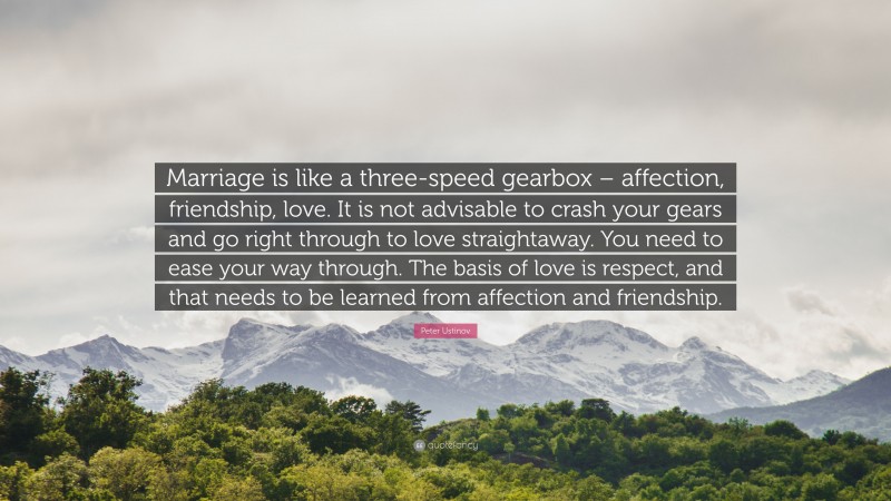 Peter Ustinov Quote: “Marriage is like a three-speed gearbox – affection, friendship, love. It is not advisable to crash your gears and go right through to love straightaway. You need to ease your way through. The basis of love is respect, and that needs to be learned from affection and friendship.”