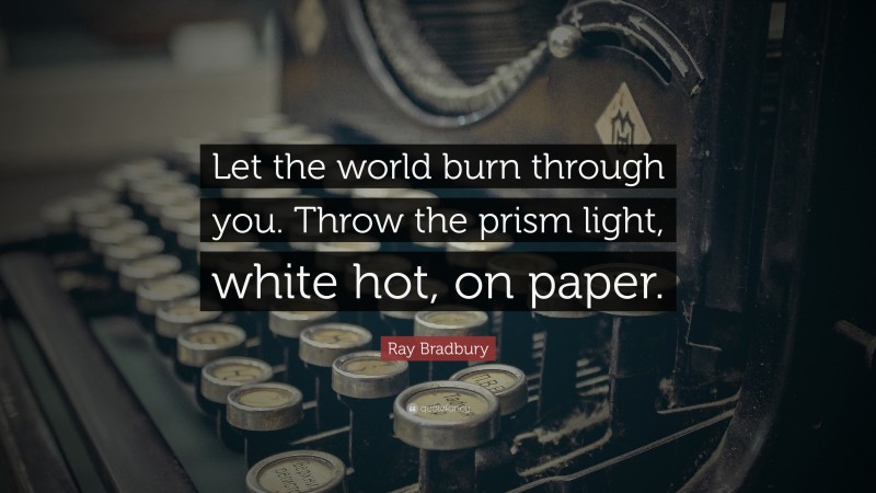 Ray Bradbury Quote: “Let the world burn through you. Throw the prism light, white hot, on paper.”