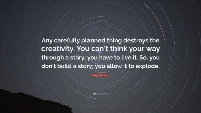 Ray Bradbury Quote: “Any carefully planned thing destroys the creativity. You can’t think your way through a story; you have to live it. So, you don’t build a story; you allow it to explode.”