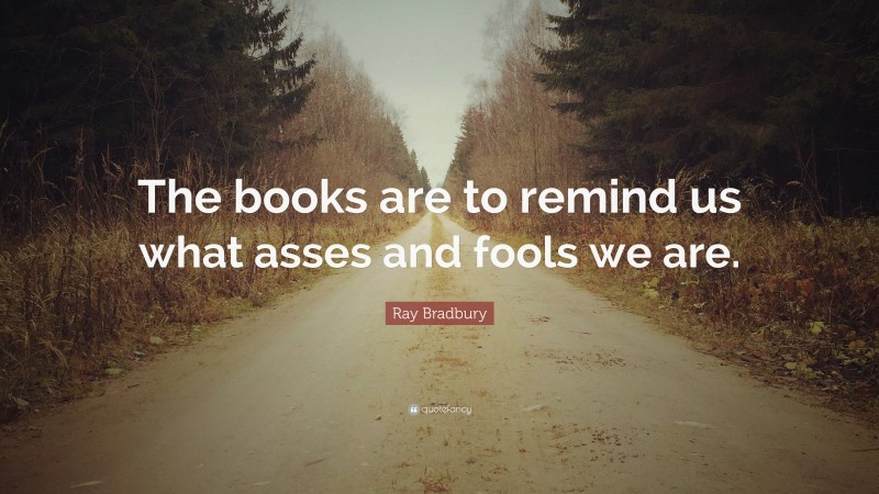 Ray Bradbury Quote: “The books are to remind us what asses and fools we are.”