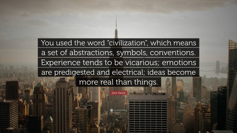 Jack Vance Quote: “You used the word “civilization”, which means a set of abstractions, symbols, conventions. Experience tends to be vicarious; emotions are predigested and electrical; ideas become more real than things.”