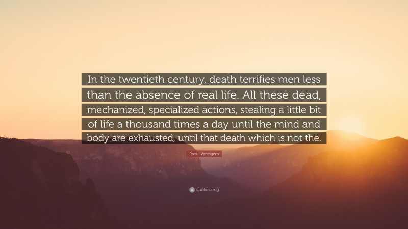 Raoul Vaneigem Quote: “In the twentieth century, death terrifies men less than the absence of real life. All these dead, mechanized, specialized actions, stealing a little bit of life a thousand times a day until the mind and body are exhausted, until that death which is not the.”