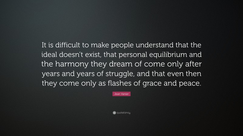 Jean Vanier Quote: “It is difficult to make people understand that the ideal doesn’t exist, that personal equilibrium and the harmony they dream of come only after years and years of struggle, and that even then they come only as flashes of grace and peace.”