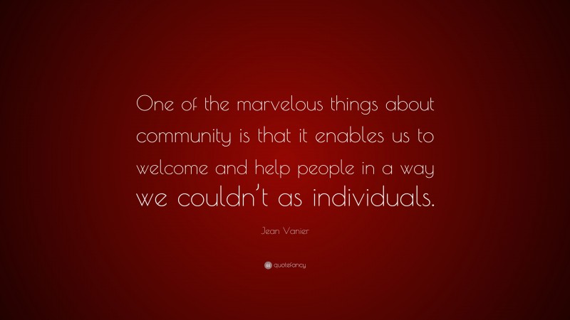 Jean Vanier Quote: “One of the marvelous things about community is that it enables us to welcome and help people in a way we couldn’t as individuals.”