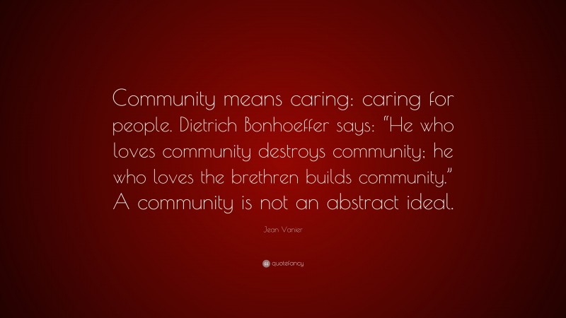 Jean Vanier Quote: “Community means caring: caring for people. Dietrich Bonhoeffer says: “He who loves community destroys community; he who loves the brethren builds community.” A community is not an abstract ideal.”