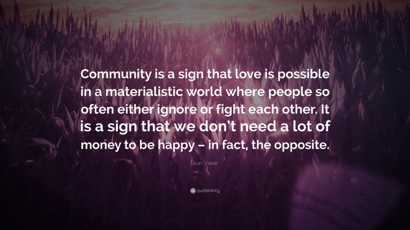 Jean Vanier Quote: “Community is a sign that love is possible in a materialistic world where people so often either ignore or fight each other. It is a sign that we don’t need a lot of money to be happy – in fact, the opposite.”