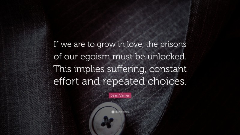 Jean Vanier Quote: “If we are to grow in love, the prisons of our egoism must be unlocked. This implies suffering, constant effort and repeated choices.”