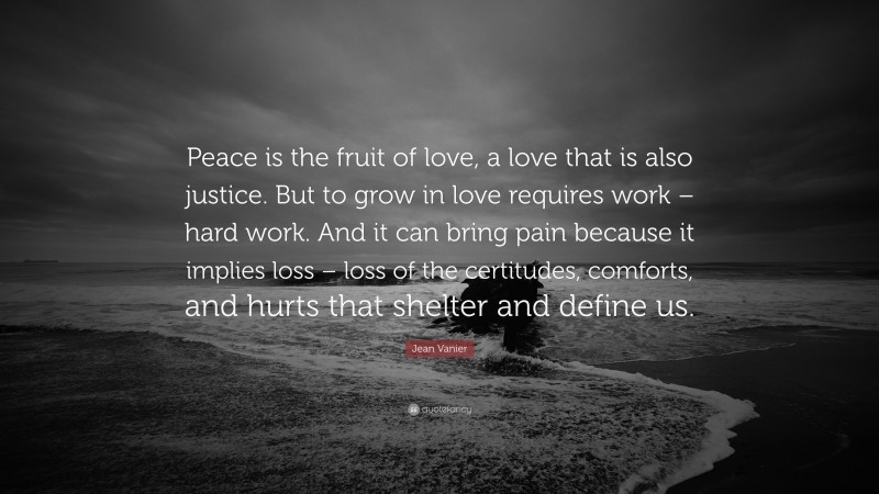 Jean Vanier Quote: “Peace is the fruit of love, a love that is also justice. But to grow in love requires work – hard work. And it can bring pain because it implies loss – loss of the certitudes, comforts, and hurts that shelter and define us.”