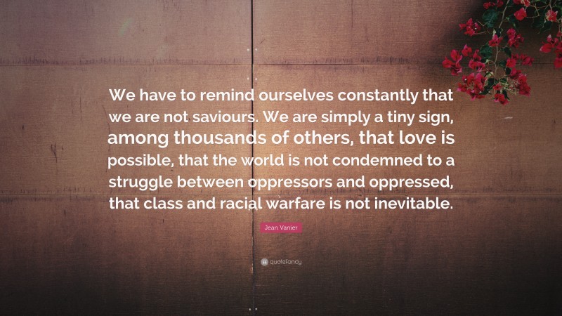 Jean Vanier Quote: “We have to remind ourselves constantly that we are not saviours. We are simply a tiny sign, among thousands of others, that love is possible, that the world is not condemned to a struggle between oppressors and oppressed, that class and racial warfare is not inevitable.”