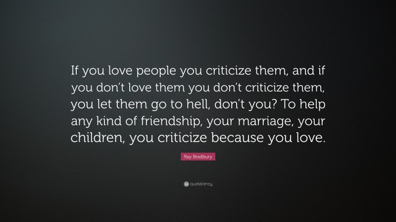 Ray Bradbury Quote: “If you love people you criticize them, and if you don’t love them you don’t criticize them, you let them go to hell, don’t you? To help any kind of friendship, your marriage, your children, you criticize because you love.”