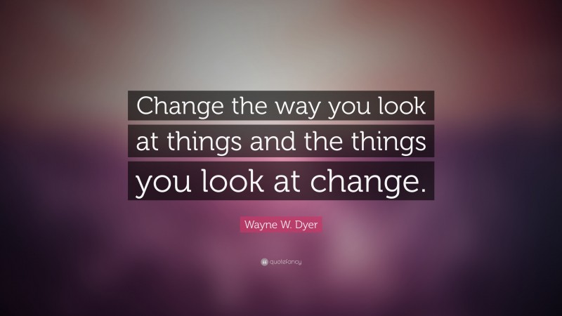 Wayne W. Dyer Quote: “Change the way you look at things and the things you look at change.”