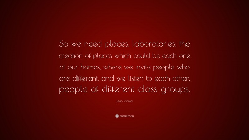Jean Vanier Quote: “So we need places, laboratories, the creation of places which could be each one of our homes, where we invite people who are different, and we listen to each other, people of different class groups.”