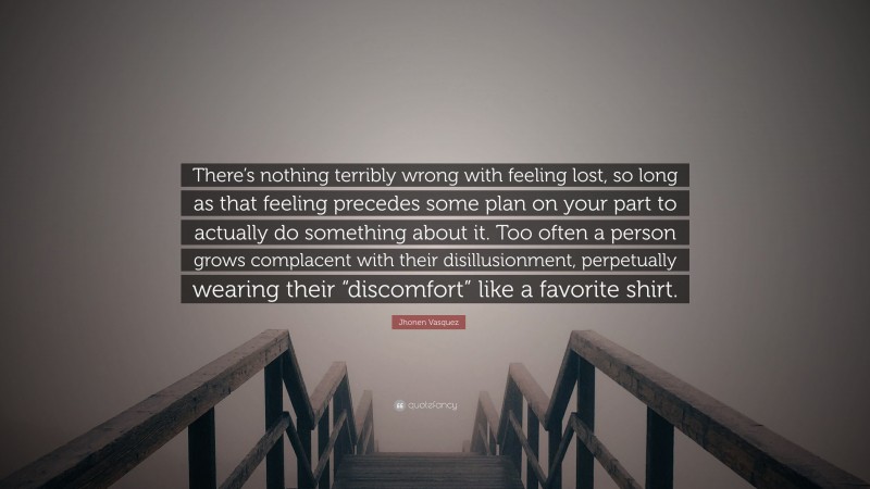 Jhonen Vasquez Quote: “There’s nothing terribly wrong with feeling lost, so long as that feeling precedes some plan on your part to actually do something about it. Too often a person grows complacent with their disillusionment, perpetually wearing their “discomfort” like a favorite shirt.”