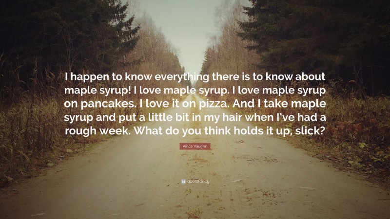 Vince Vaughn Quote: “I happen to know everything there is to know about maple syrup! I love maple syrup. I love maple syrup on pancakes. I love it on pizza. And I take maple syrup and put a little bit in my hair when I’ve had a rough week. What do you think holds it up, slick?”