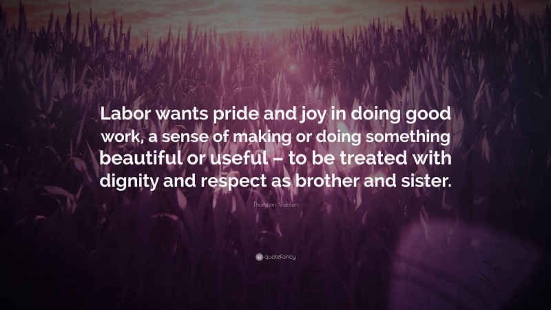 Thorstein Veblen Quote: “Labor wants pride and joy in doing good work, a sense of making or doing something beautiful or useful – to be treated with dignity and respect as brother and sister.”