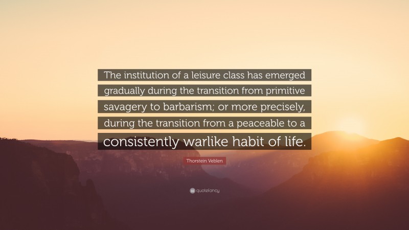 Thorstein Veblen Quote: “The institution of a leisure class has emerged gradually during the transition from primitive savagery to barbarism; or more precisely, during the transition from a peaceable to a consistently warlike habit of life.”