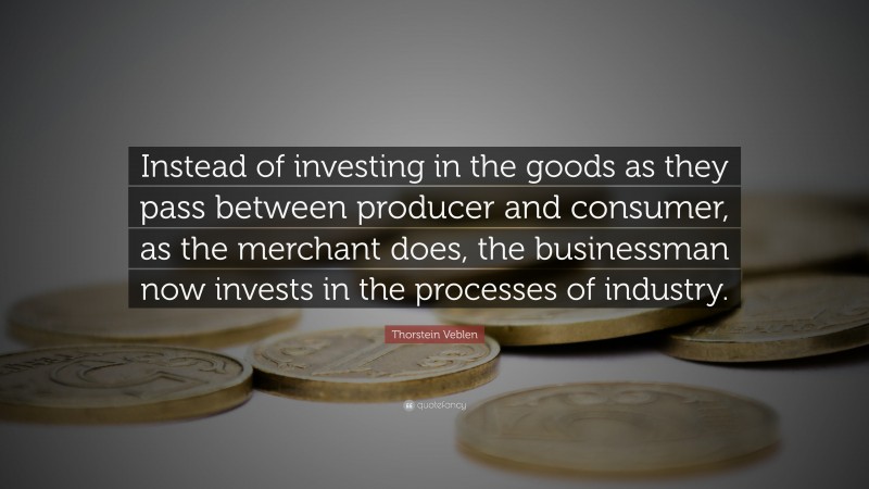 Thorstein Veblen Quote: “Instead of investing in the goods as they pass between producer and consumer, as the merchant does, the businessman now invests in the processes of industry.”