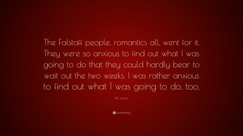 Bill Veeck Quote: “The Falstaff people, romantics all, went for it. They were so anxious to find out what I was going to do that they could hardly bear to wait out the two weeks. I was rather anxious to find out what I was going to do, too.”