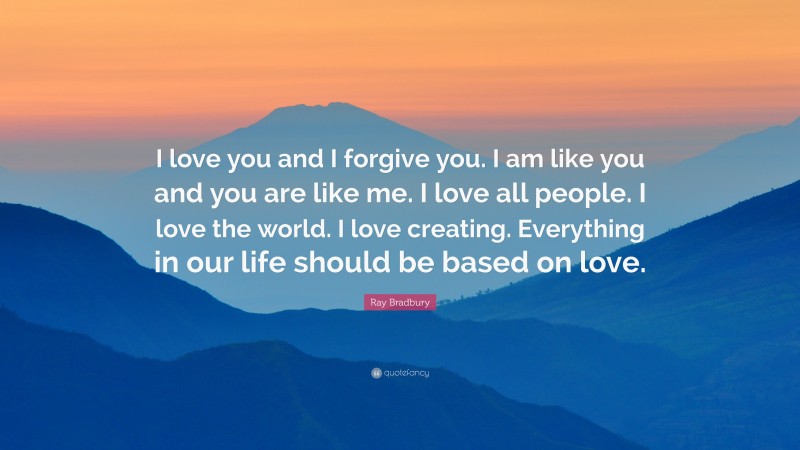 Ray Bradbury Quote: “I love you and I forgive you. I am like you and you are like me. I love all people. I love the world. I love creating. Everything in our life should be based on love.”