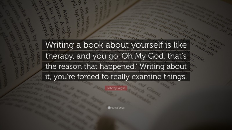 Johnny Vegas Quote: “Writing a book about yourself is like therapy, and you go ‘Oh My God, that’s the reason that happened.’ Writing about it, you’re forced to really examine things.”