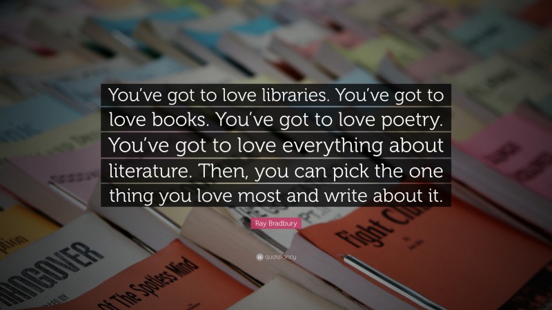 Ray Bradbury Quote: “You’ve got to love libraries. You’ve got to love books. You’ve got to love poetry. You’ve got to love everything about literature. Then, you can pick the one thing you love most and write about it.”