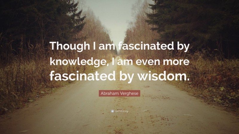 Abraham Verghese Quote: “Though I am fascinated by knowledge, I am even more fascinated by wisdom.”