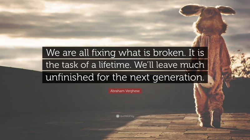 Abraham Verghese Quote: “We are all fixing what is broken. It is the task of a lifetime. We’ll leave much unfinished for the next generation.”