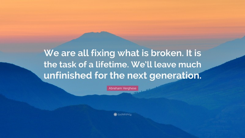 Abraham Verghese Quote: “We are all fixing what is broken. It is the task of a lifetime. We’ll leave much unfinished for the next generation.”