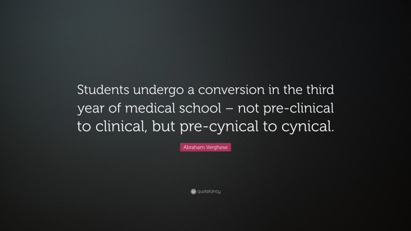 Abraham Verghese Quote: “Students undergo a conversion in the third year of medical school – not pre-clinical to clinical, but pre-cynical to cynical.”
