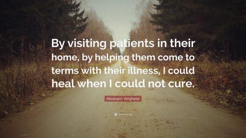 Abraham Verghese Quote: “By visiting patients in their home, by helping them come to terms with their illness, I could heal when I could not cure.”