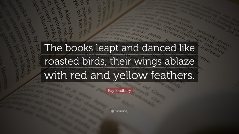 Ray Bradbury Quote: “The books leapt and danced like roasted birds, their wings ablaze with red and yellow feathers.”