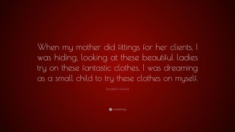 Donatella Versace Quote: “When my mother did fittings for her clients, I was hiding, looking at these beautiful ladies try on these fantastic clothes. I was dreaming as a small child to try these clothes on myself.”