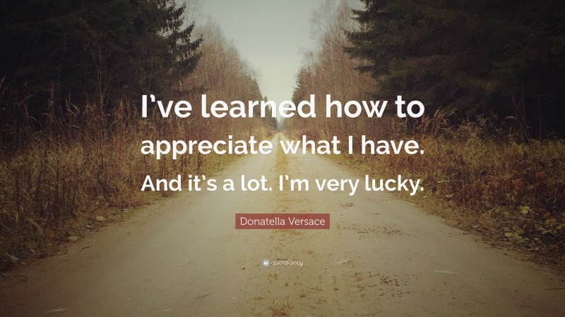 Donatella Versace Quote: “I’ve learned how to appreciate what I have. And it’s a lot. I’m very lucky.”