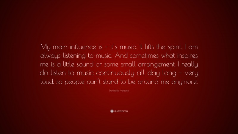Donatella Versace Quote: “My main influence is – it’s music. It lifts the spirit. I am always listening to music. And sometimes what inspires me is a little sound or some small arrangement. I really do listen to music continuously all day long – very loud, so people can’t stand to be around me anymore.”