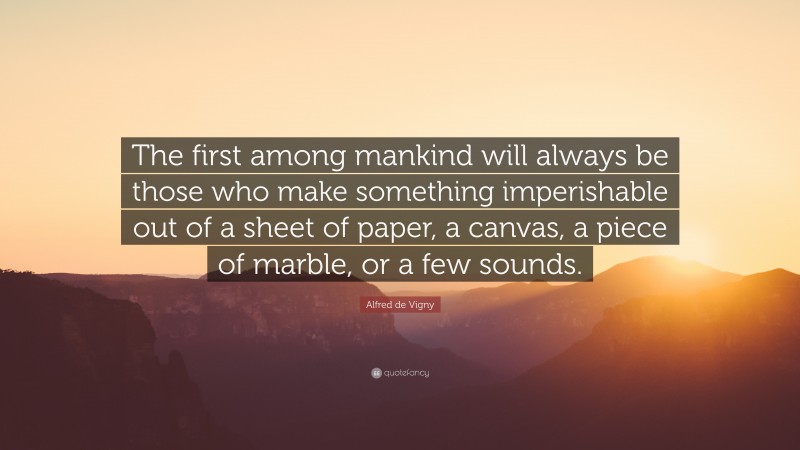 Alfred de Vigny Quote: “The first among mankind will always be those who make something imperishable out of a sheet of paper, a canvas, a piece of marble, or a few sounds.”