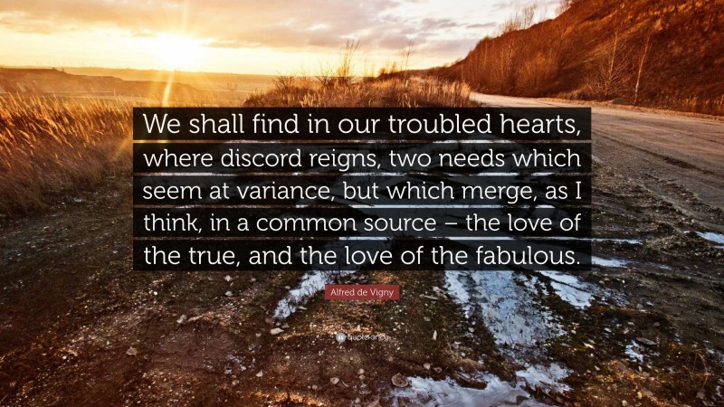 Alfred de Vigny Quote: “We shall find in our troubled hearts, where discord reigns, two needs which seem at variance, but which merge, as I think, in a common source – the love of the true, and the love of the fabulous.”