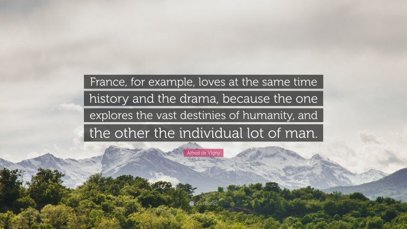 Alfred de Vigny Quote: “France, for example, loves at the same time history and the drama, because the one explores the vast destinies of humanity, and the other the individual lot of man.”