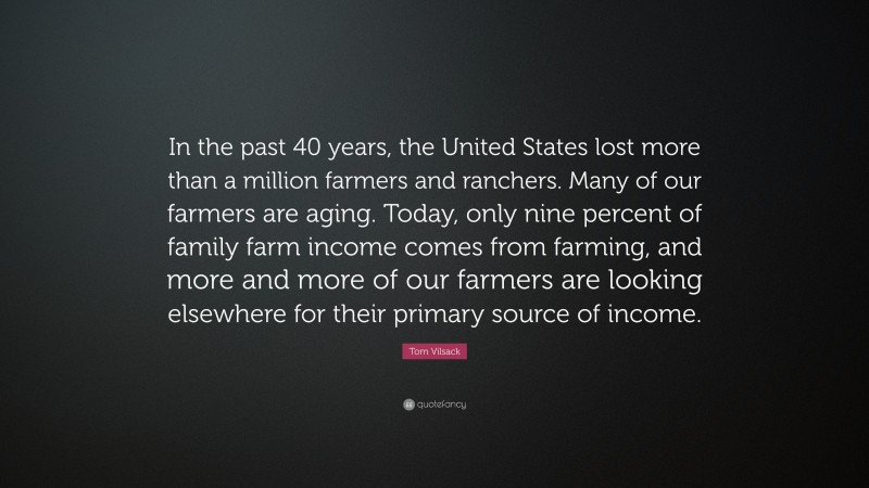 Tom Vilsack Quote: “In the past 40 years, the United States lost more than a million farmers and ranchers. Many of our farmers are aging. Today, only nine percent of family farm income comes from farming, and more and more of our farmers are looking elsewhere for their primary source of income.”
