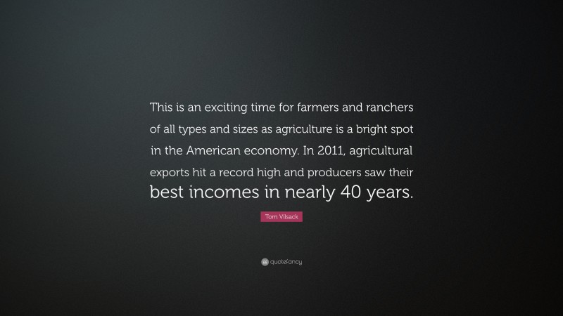 Tom Vilsack Quote: “This is an exciting time for farmers and ranchers of all types and sizes as agriculture is a bright spot in the American economy. In 2011, agricultural exports hit a record high and producers saw their best incomes in nearly 40 years.”