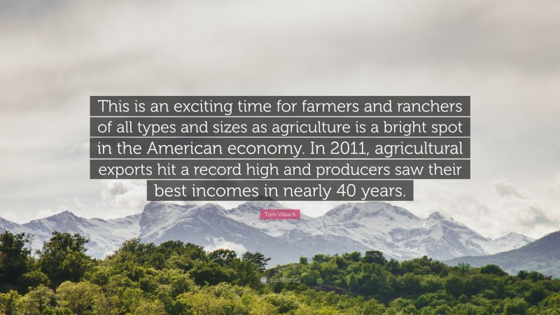 Tom Vilsack Quote: “This is an exciting time for farmers and ranchers of all types and sizes as agriculture is a bright spot in the American economy. In 2011, agricultural exports hit a record high and producers saw their best incomes in nearly 40 years.”