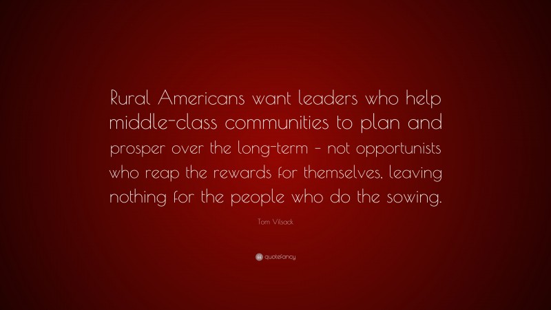 Tom Vilsack Quote: “Rural Americans want leaders who help middle-class communities to plan and prosper over the long-term – not opportunists who reap the rewards for themselves, leaving nothing for the people who do the sowing.”
