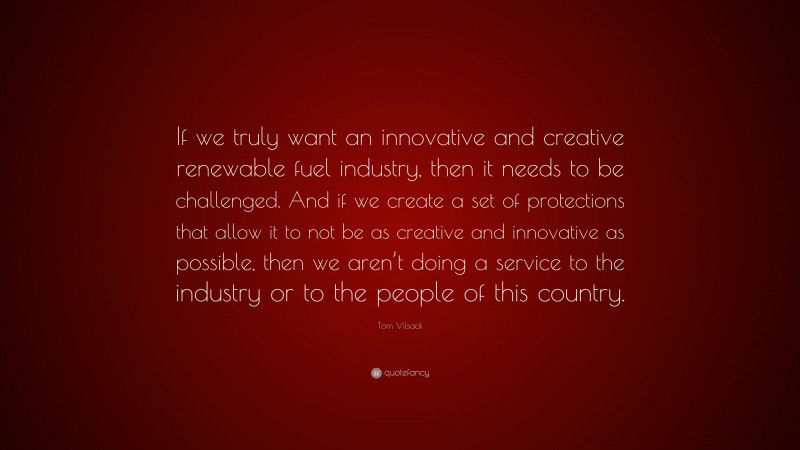 Tom Vilsack Quote: “If we truly want an innovative and creative renewable fuel industry, then it needs to be challenged. And if we create a set of protections that allow it to not be as creative and innovative as possible, then we aren’t doing a service to the industry or to the people of this country.”