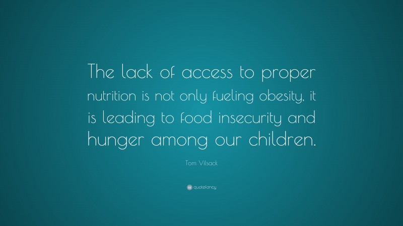 Tom Vilsack Quote: “The lack of access to proper nutrition is not only fueling obesity, it is leading to food insecurity and hunger among our children.”