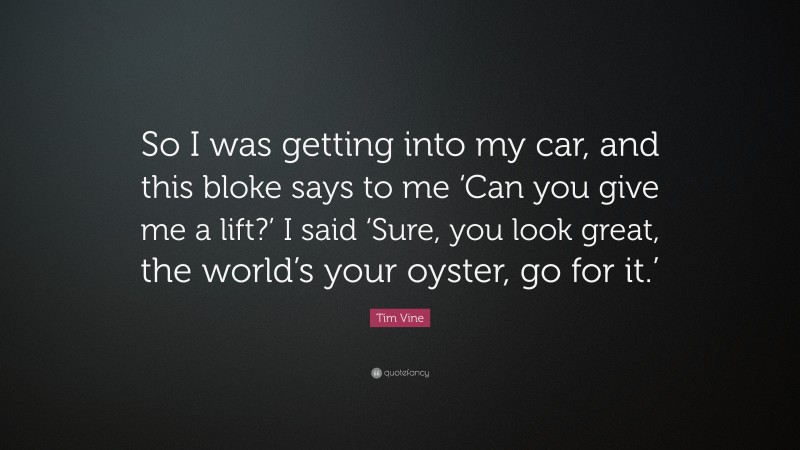 Tim Vine Quote: “So I was getting into my car, and this bloke says to me ‘Can you give me a lift?’ I said ‘Sure, you look great, the world’s your oyster, go for it.’”