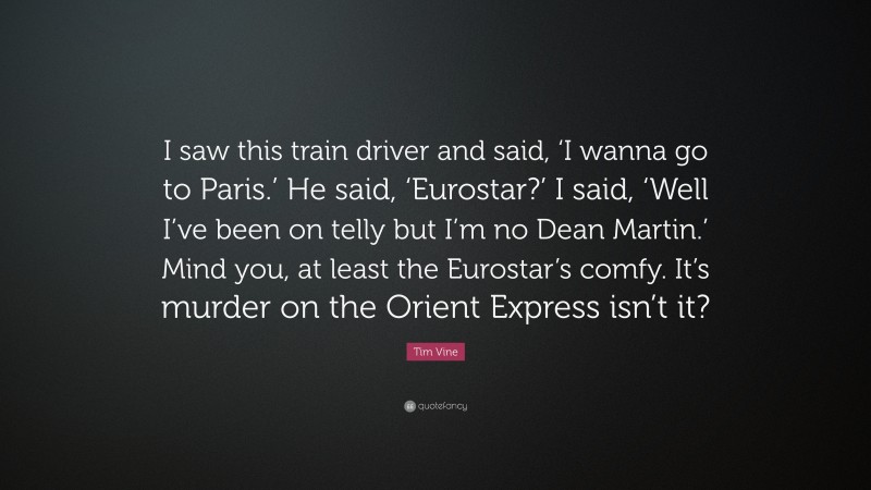 Tim Vine Quote: “I saw this train driver and said, ‘I wanna go to Paris.’ He said, ‘Eurostar?’ I said, ‘Well I’ve been on telly but I’m no Dean Martin.’ Mind you, at least the Eurostar’s comfy. It’s murder on the Orient Express isn’t it?”
