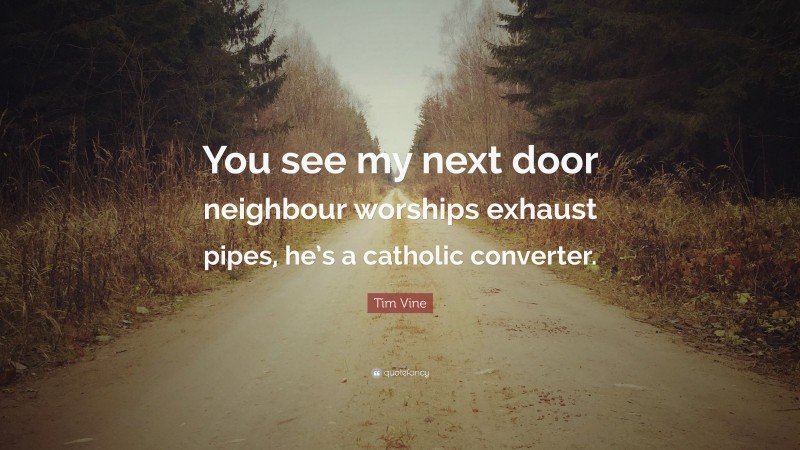 Tim Vine Quote: “You see my next door neighbour worships exhaust pipes, he’s a catholic converter.”